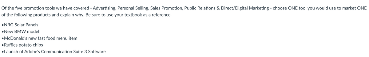 Of the five promotion tools we have covered - Advertising, Personal Selling, Sales Promotion, Public Relations & Direct/Digital Marketing - choose ONE tool you would use to market ONE
of the following products and explain why. Be sure to use your textbook as a reference.
⚫NRG Solar Panels
New BMW model
•McDonald's new fast food menu item
Ruffles potato chips
•Launch of Adobe's Communication Suite 3 Software