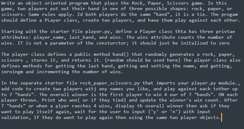 Write an object oriented program that plays the Rock, Paper, Scissors game. In this
game, two players put out their hand in one of three possible shapes: rock, paper, or
scissors. Same rules apply. Id both players do the same "hand", it is a tie. The progam
should define a PLayer class, create two players, and have them play against each other.
Starting with the starter file player.py, define a Player class thta has three privtae
attributes: player_name, last_hand, and wins. The wins attribute counts the number of
wins. IT is not a parameter of the consturctor; it should just be initalized to zero
The player class defines a public method hand () that randomly generates a rock, paper,
scissors , stores it, and returns it. (random should be used here) The player class also
defines methods for getting the last hand, getting and setting the name, and getting,
zeroingm and incrementing the number of wins.
In the separate starter file rock_paper_scissors.py that imports your player.py module.,
add code to create two players witj any names you like, and play against each tother up
to 7 "hands". The overall winner is the first player to win 4 our of 7 "hands". ON each
player throws. Print who won( or if they tied) and update the winner's win count. After
7 "hands" or when a plyer raeches 4 wins, display th overall winner then ask if they
want to play itself again, wait for the user to input ('y' or 'n') with input
validation, If they do want to play again then using the same two player objects.
