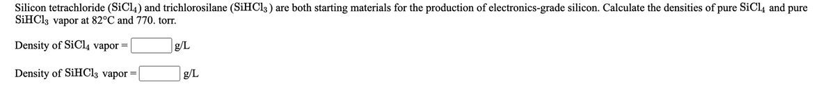 Silicon tetrachloride (SiCl4) and trichlorosilane (SIHCI3 ) are both starting materials for the production of electronics-grade silicon. Calculate the densities of pure SiCl4 and pure
SİHCI3 vapor at 82°C and 770. torr.
Density of SiC4 vapor
g/L
Density of SiHCl3 vapor
g/L
