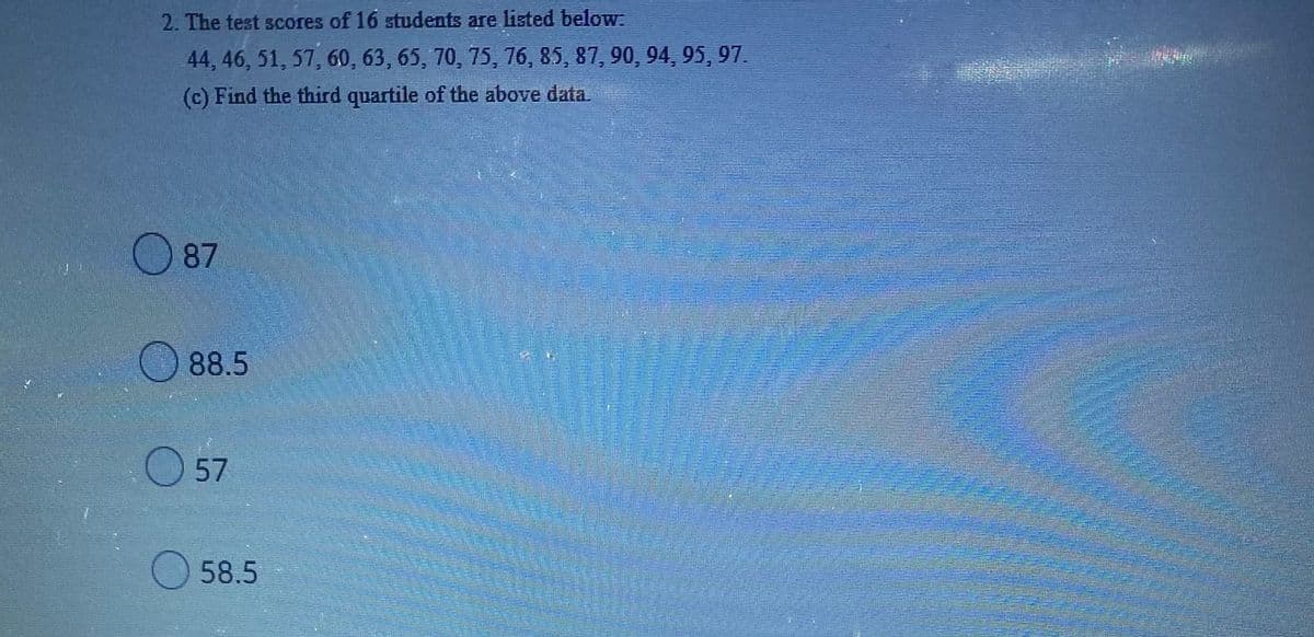 2. The test scores of 16 students are listed below:
44, 46, 51, 57, 60, 63, 65, 70, 75, 76, 85, 87, 90, 94, 95, 97.
(c) Find the third quartile of the above data.
87
88.5
57
58.5