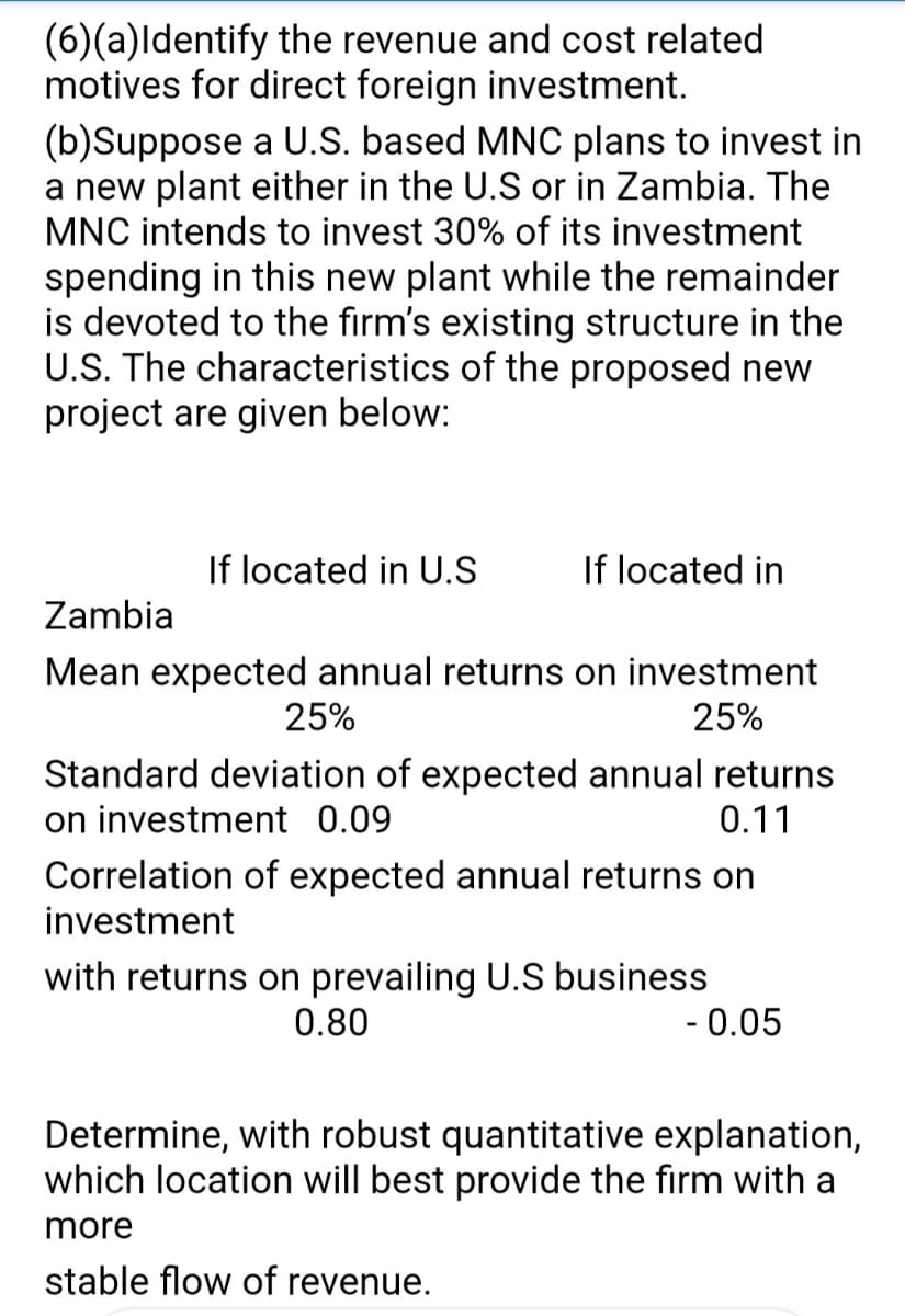 (6)(a)Identify the revenue and cost related
motives for direct foreign investment.
(b)Suppose a U.S. based MNC plans to invest in
a new plant either in the U.S or in Zambia. The
MNC intends to invest 30% of its investment
spending in this new plant while the remainder
is devoted to the firm's existing structure in the
U.S. The characteristics of the proposed new
project are given below:
If located in U.S
If located in
Zambia
Mean expected annual returns on investment
25%
25%
Standard deviation of expected annual returns
on investment 0.09
0.11
Correlation of expected annual returns on
investment
with returns on prevailing U.S business
0.80
-0.05
Determine, with robust quantitative explanation,
which location will best provide the firm with a
more
stable flow of revenue.