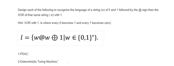 Design each of the following to recognize the language of a string (w) of 0 and 1 followed by the @sign then the
XOR of that same string (w) with 1.
Hint: XOR with 1, is where every 0 becomes 1 and every 1 becomes zero).
1 = {w@w 1w = {0,1}*}.
1-PDA(C
2-Deterministic Turing Machine