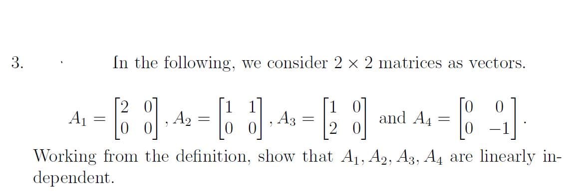 3.
In the following, we consider 2 × 2 matrices as vectors.
A1
4 = 2 · 4 = 6 1,4 = [28] and A
A2
A3
14- [82]
Working from the definition, show that A₁, A2, A3, A4 are linearly in-
dependent.