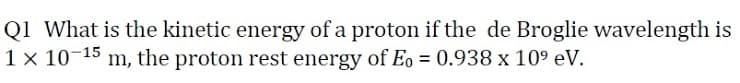 Q1 What is the kinetic energy of a proton if the de Broglie wavelength is
1 x 10-15 m, the proton rest energy of Eo = 0.938 x 109 eV.
%3D
