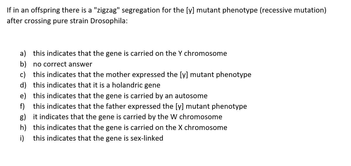 If in an offspring there is a "zigzag" segregation for the [y] mutant phenotype (recessive mutation)
after crossing pure strain Drosophila:
a) this indicates that the gene is carried on the Y chromosome
b) no correct answer
c) this indicates that the mother expressed the [y] mutant phenotype
this indicates that it is a holandric gene
d)
e) this indicates that the gene is carried by an autosome
f) this indicates that the father expressed the [y] mutant phenotype
g)
it indicates that the gene is carried by the W chromosome
h) this indicates that the gene is carried on the X chromosome
i) this indicates that the gene is sex-linked