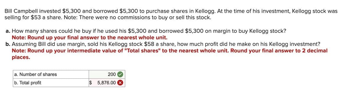 Bill Campbell invested $5,300 and borrowed $5,300 to purchase shares in Kellogg. At the time of his investment, Kellogg stock was
selling for $53 a share. Note: There were no commissions to buy or sell this stock.
a. How many shares could he buy if he used his $5,300 and borrowed $5,300 on margin to buy Kellogg stock?
Note: Round up your final answer to the nearest whole unit.
b. Assuming Bill did use margin, sold his Kellogg stock $58 a share, how much profit did he make on his Kellogg investment?
Note: Round up your intermediate value of "Total shares" to the nearest whole unit. Round your final answer to 2 decimal
places.
a. Number of shares
b. Total profit
200
$ 5,876.00