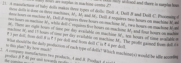 lly utilised and there is surplus hours
ly hours are surplus in machine centre Z?
21. A manufacturer of baby dolls makes three types of dolls: Doll A, Doll B and Doll C. Processing of
these dolls is done on three machines, M¡, M2 and M3. Doll A requires two hours on machine M¡ and
three hours on machine M3. Doll B requires three hours on machine M1, two hours on machine M, and
two hours on machine M3, while doll C requires five hours on machine M, and four hours on machine
M3. There are eight hours of time per day available on machine M1, ten hours of time available ou
machine M, and 15 hours of time per day available on machine M3. The profit gained from doll A b
73 per doll, from doll B is { 5 per doll and from doll C is 4 per doll.
What should be the daily production of each type of dolls? Which machine(s) would be idle according
to this plan? By how much?
2. A company manufactures two products, A and B. Product 4 vigli
product B{ 40 per unit towards nrofito
the coming
