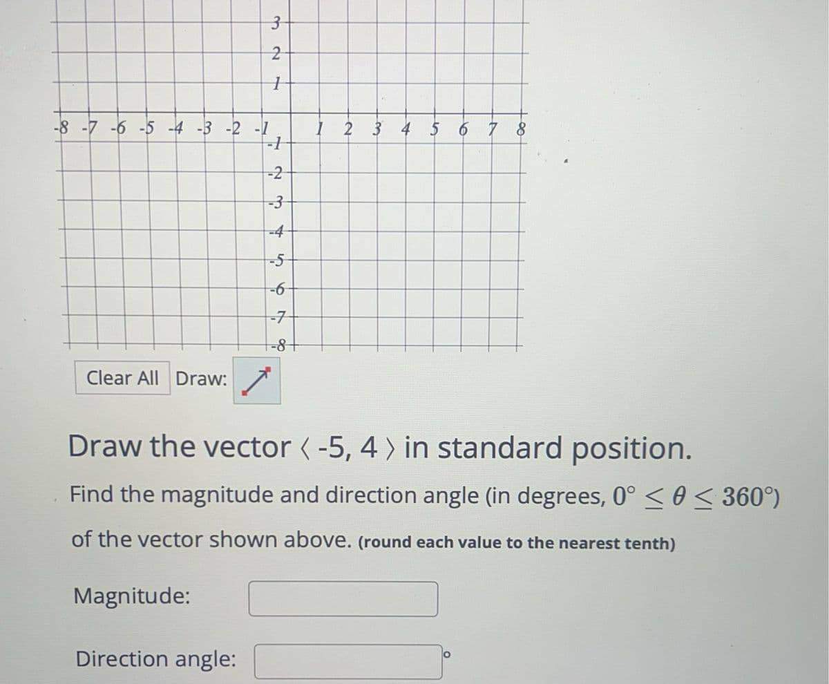 3
2
+
-8 -7 -6 -5 -4 -3-2-1
1 2 3 4 5 6 7 8
-1
-2
-3
-4
-5
-6
-7
-8
Clear All Draw:
Draw the vector < -5, 4 > in standard position.
Find the magnitude and direction angle (in degrees, 0° << 360°)
of the vector shown above. (round each value to the nearest tenth)
Magnitude:
Direction angle: