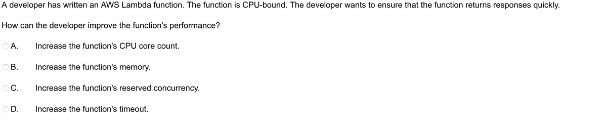 A developer has written an AWS Lambda function. The function is CPU-bound. The developer wants to ensure that the function returns responses quickly.
How can the developer improve the function's performance?
O A.
Increase the function's CPU core count.
OB.
Increase the function's memory.
OC.
Increase the function's reserved concurrency.
OD.
Increase the function's timeout.

