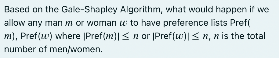 Based on the Gale-Shapley Algorithm, what would happen if we
allow any man m or woman w to have preference lists Pref(
m), Pref(w) where |Pref(m)| < n or [Pref(w)| < n, n is the total
number of men/women.
