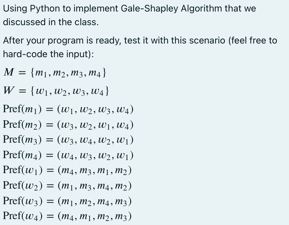 Using Python to implement Gale-Shapley Algorithm that we
discussed in the class.
After your program is ready, test it with this scenario (feel free to
hard-code the input):
M = {m1,m2, m3, M4}
W = {w1,w2, W3, W4}
Pref(m1) = (w1, W2, W3, W4)
Pref(m2)
(w3, W2, W1, W4)
Pref(m3) = (w3, W4, W2, W1)
Pref(m4) =
(w4, W3, W2, Uw1)
Pref(w1) =
3D (т4, тз, тј, т2)
Pref(w2) = (m1, m3, m4, m2)
Pref(w3) = (m1, m2, m4, m3)
Pref(w4) = (m4, m1 , m2 , M3)
