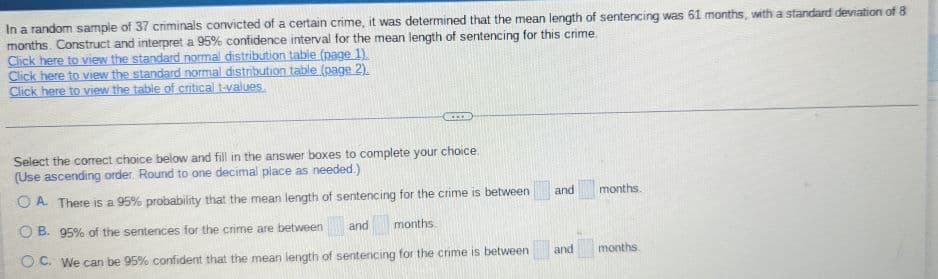 In a random sample of 37 criminals convicted of a certain crime, it was determined that the mean length of sentencing was 61 months, with a standard deviation of 8
months. Construct and interpret a 95% confidence interval for the mean length of sentencing for this crime.
Click here to view the standard normal distribution table (page 1).
Click here to view the standard normal distribution table (page 2).
Click here to view the table of critical t-values.
***
Select the correct choice below and fill in the answer boxes to complete your choice.
(Use ascending order. Round to one decimal place as needed.)
OA. There is a 95% probability that the mean length of sentencing for the crime is between
OB. 95% of the sentences for the crime are between
and
months
OC. We can be 95% confident that the mean length of sentencing for the crime is between
and months.
and
months.