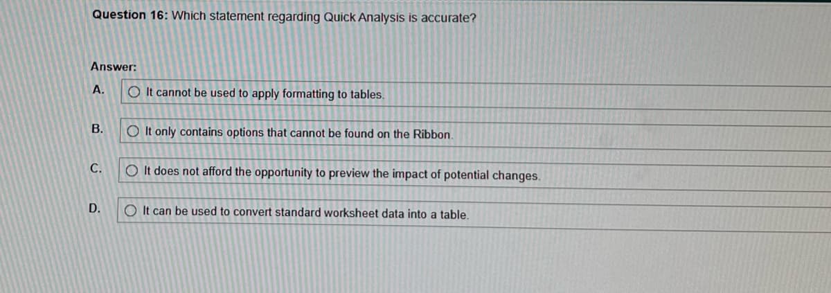 Question 16: Which statement regarding Quick Analysis is accurate?
Answer:
A.
B.
C.
D.
O It cannot be used to apply formatting to tables.
O It only contains options that cannot be found on the Ribbon.
O It does not afford the opportunity to preview the impact of potential changes.
OIt can be used to convert standard worksheet data into a table.