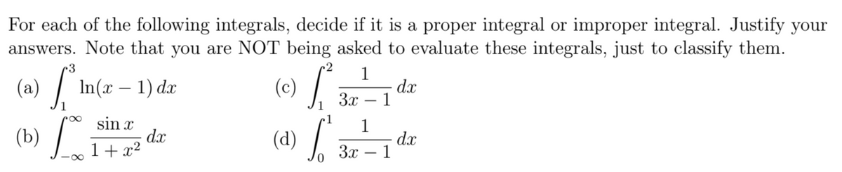 For each of the following integrals, decide if it is a proper integral or improper integral. Justify your
answers. Note that you are NOT being asked to evaluate these integrals, just to classify them.
2 1
(c)
3
(a) S In(x - 1) dx
1
(b) fo
sin x
1+x²
dx
(d)
0
1
3.x
1
1
3x-1
dx
d.x