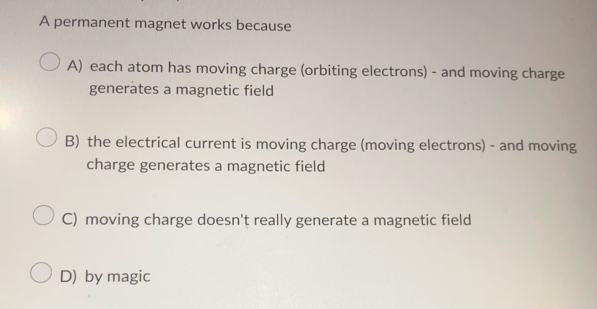 A permanent magnet works because
OA) each atom has moving charge (orbiting electrons) - and moving charge
generates a magnetic field
B) the electrical current is moving charge (moving electrons) - and moving
charge generates a magnetic field
C) moving charge doesn't really generate a magnetic field
D) by magic