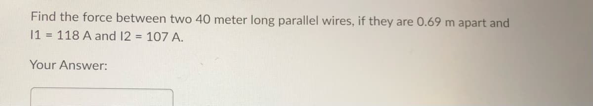 Find the force between two 40 meter long parallel wires, if they are 0.69 m apart and
11 = 118 A and 12 = 107 A.
Your Answer: