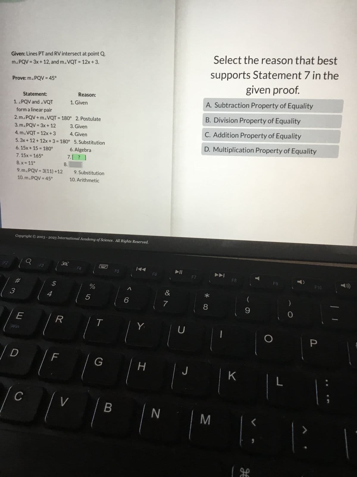 F2
Given: Lines PT and RV intersect at point Q,
mzPQV = 3x + 12, and m/VQT = 12x + 3.
Prove: mzPQV = 45°
Statement:
1. 2PQV and VQT
form a linear pair
2. mzPQV+m/VQT = 180° 2. Postulate
3. mzPQV = 3x + 12 3. Given
4. Given
4. m/VQT = 12x+3
5.3x+12 + 12x +3=180°
6.15x+15= 180°
7.15x=165°
8.x = 11°
8.
9. mzPQV = 3(11) +12
10. m/PQV = 45°
#3
E
Win
Copyright © 2003 - 2023 International Academy of Science. All Rights Reserved.
D
C
o
F3
4
$
LL
R
F
fa
Reason:
5. Substitution
6. Algebra
7.[? ]
@
1. Given
9. Substitution
10. Arithmetic
V
F4
%
5
T
G
B
F5
6
Y
H
F6
N
&
7
►ll
U
J
F7
Select the reason that best
supports Statement 7 in the
given proof.
A. Subtraction Property of Equality
B. Division Property of Equality
C. Addition Property of Equality
D. Multiplication Property of Equality
8
M
F8
K
9
H
F9
)
0
| ²
F10