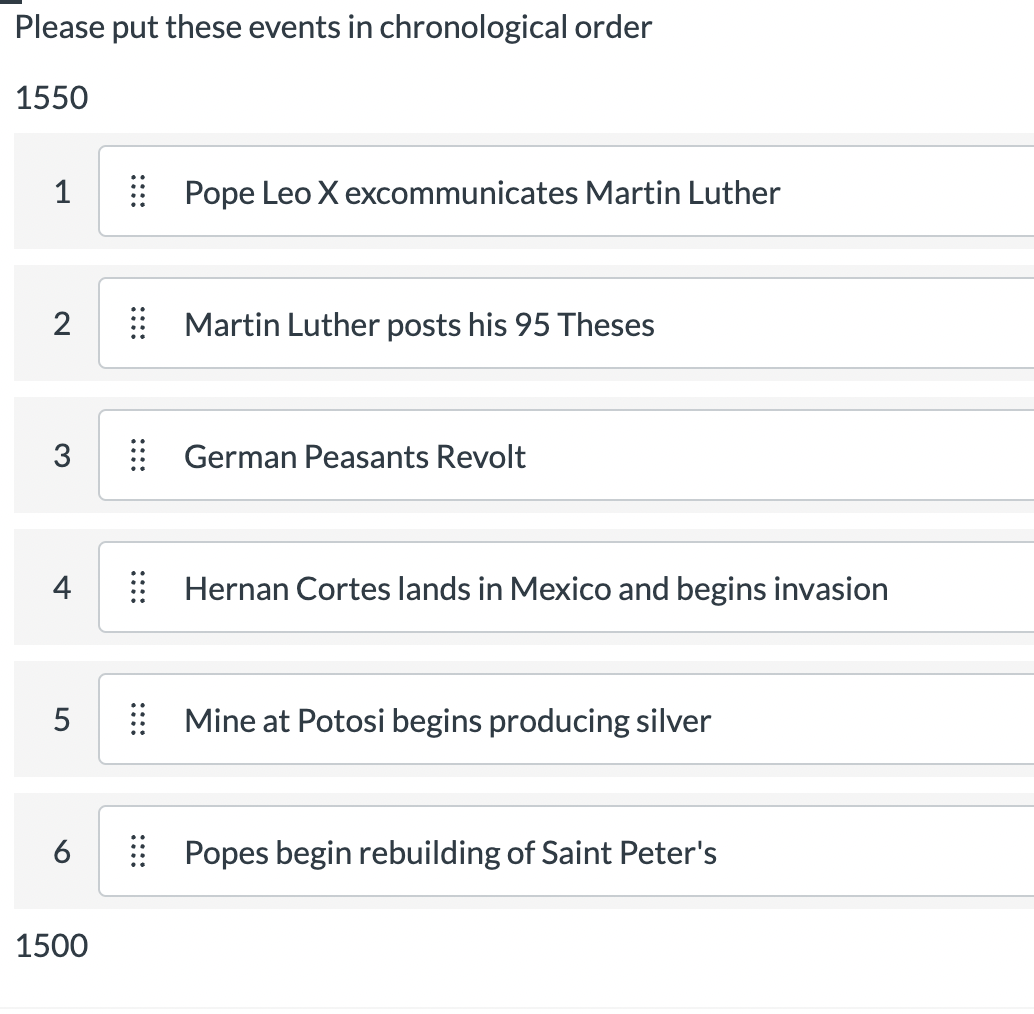 Please put these events in chronological order
1550
1
2
3
4
5
6
1500
::::
!!!!
Pope Leo X excommunicates Martin Luther
Martin Luther posts his 95 Theses
German Peasants Revolt
Hernan Cortes lands in Mexico and begins invasion
Mine at Potosi begins producing silver
Popes begin rebuilding of Saint Peter's