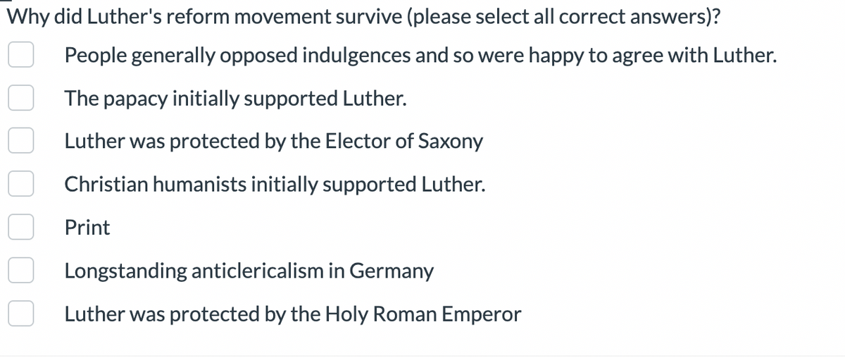 Why did Luther's reform movement survive (please select all correct answers)?
People generally opposed indulgences and so were happy to agree with Luther.
The papacy initially supported Luther.
Luther was protected by the Elector of Saxony
Christian humanists initially supported Luther.
Print
Longstanding anticlericalism in Germany
Luther was protected by the Holy Roman Emperor