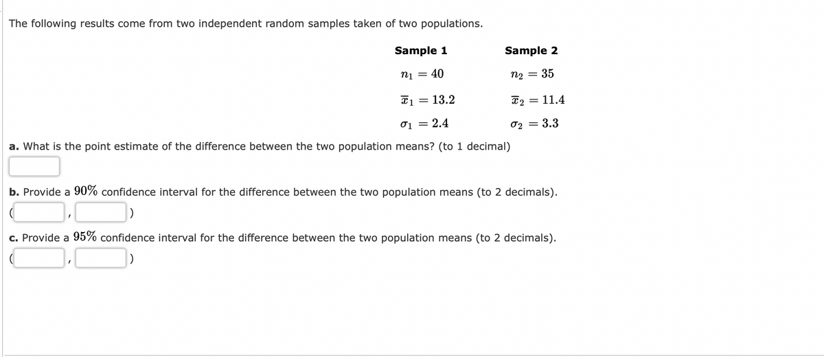 The following results come from two independent random samples taken of two populations.
Sample 1
n1 40
X 1
01 = 2.4
a. What is the point estimate of the difference between the two population means? (to 1 decimal)
I
-
13.2
I
Sample 2
35
n₂ =
X2 =
02 =
11.4
b. Provide a 90% confidence interval for the difference between the two population means (to 2 decimals).
3.3
c. Provide a 95% confidence interval for the difference between the two population means (to 2 decimals).