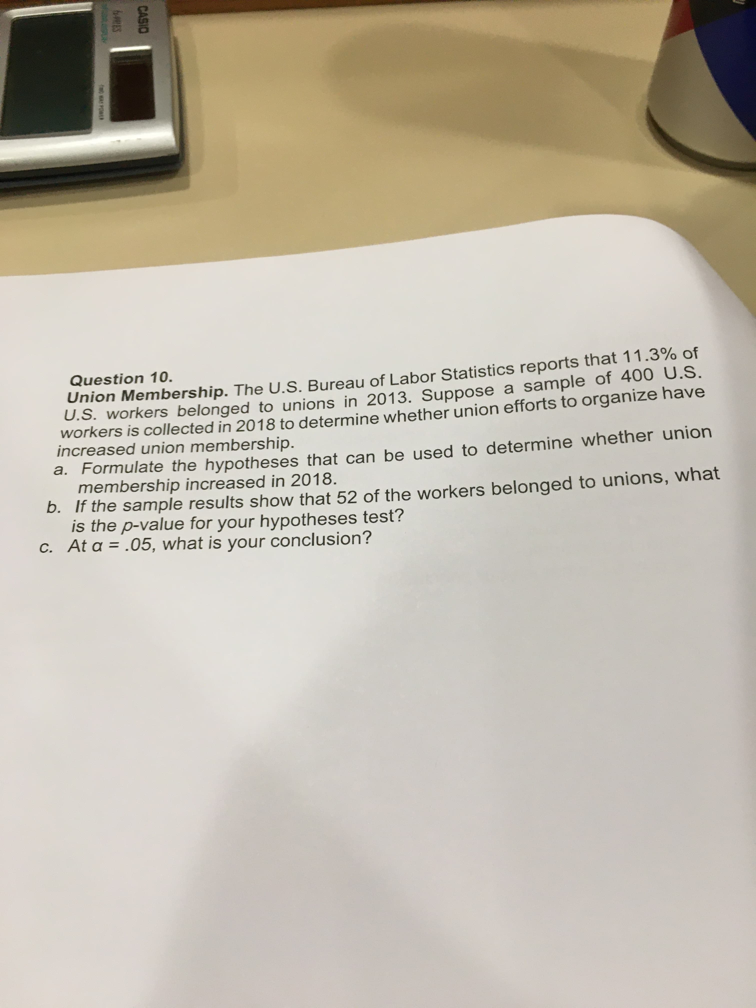 Question 10.
Union Membership. The U.S. Bureau of Labor Statistics reports that 11.3% of
U.S. workers belonged to unions in 2013. Suppose a sample of 400 U.S.
workers is collected in 2018 to determine whether union efforts to organize have
increased union membership.
a. Formulate the hypotheses that can be used to determine whether union
membership increased in 2018.
b. If the sample results show that 52 of the workers belonged to unions, what
is the p-value for your hypotheses test?
C. At a = .05, what is your conclusion?
