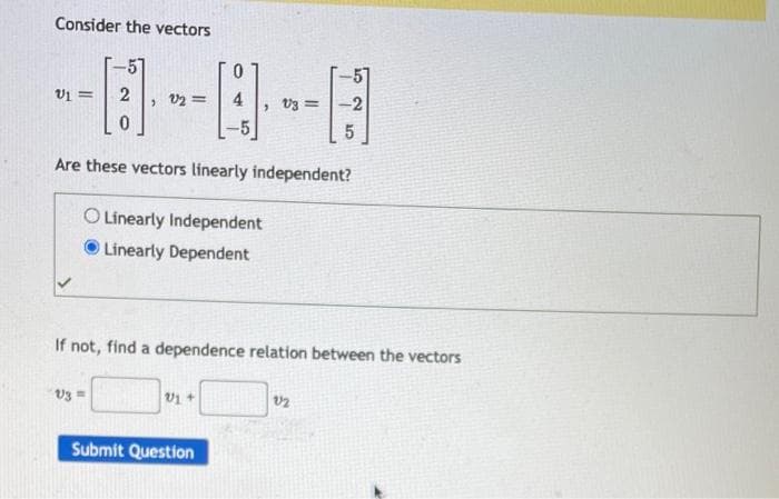 Consider the vectors
V1 = 2
0
, 92=
V3 =
0
4
-5
Are these vectors linearly independent?
O Linearly Independent
Linearly Dependent
, V3 =
V1 +
If not, find a dependence relation between the vectors
Submit Question
-2
5
12