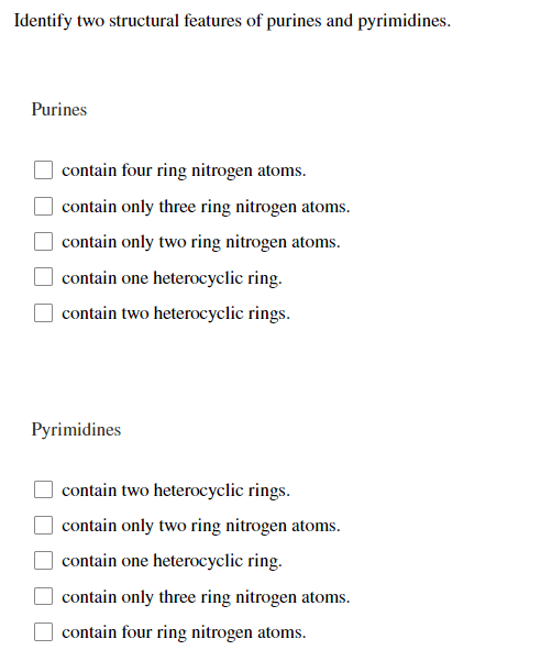Identify two structural features of purines and pyrimidines.
Purines
contain four ring nitrogen atoms.
contain only three ring nitrogen atoms.
contain only two ring nitrogen atoms.
contain one heterocyclic ring.
contain two heterocyclic rings.
Pyrimidines
contain two heterocyclic rings.
contain only two ring nitrogen atoms.
contain one heterocyclic ring.
contain only three ring nitrogen atoms.
contain four ring nitrogen atoms.