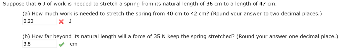 Suppose that 6 J of work is needed to stretch a spring from its natural length of 36 cm to a length of 47 cm.
(a) How much work is needed to stretch the spring from 40 cm to 42 cm? (Round your answer to two decimal places.)
0.20
X J
(b) How far beyond its natural length will a force of 35 N keep the spring stretched? (Round your answer one decimal place.)
3.5
cm