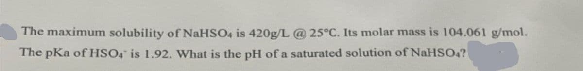 The maximum solubility of NaHSO4 is 420g/L @ 25°C. Its molar mass is 104.061 g/mol.
The pKa of HSO4 is 1.92. What is the pH of a saturated solution of NaHSO4?