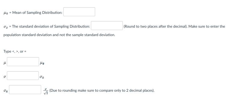 M₁ = Mean of Sampling Distribution:
= The standard deviation of Sampling Distribution:
population standard deviation and not the sample standard deviation.
Type <, >, or=
fl
b
0%
6
02
(Round to two places after the decimal). Make sure to enter the
(Due to rounding make sure to compare only to 2 decimal places).