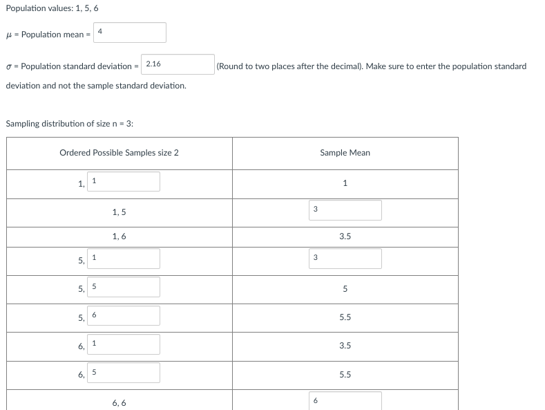 Population values: 1, 5, 6
μ = Population mean =
Population standard deviation =
deviation and not the sample standard deviation.
Sampling distribution of size n = 3:
1,
Ordered Possible Samples size 2
5₁ 1
5, 5
5,
1
6,
6,
4
6
1
5
1,5
2.16
1,6
6,6
(Round to two places after the decimal). Make sure to enter the population standard
نا
3
3
6
Sample Mean
1
3.5
5
5.5
3.5
5.5