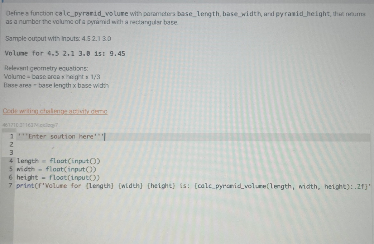 Define a function calc_pyramid_volume
with parameters base_length, base_width, and pyramid_height, that returns
as a number the volume of a pyramid with a rectangular base.
Sample output with inputs: 4.5 2.1 3.0
Volume for 4.5 2.1 3.0 is: 9.45
Relevant geometry equations:
Volume = base area x height x 1/3
Base area = base length x base width
Code writing challenge activity demo
461710.3116374.qx3zqy7
1 '''Enter soution here'''|
2
3
4 length float(input())
5 width= float(input())
6 height = float(input())
7 print (f'Volume for {length} {width} {height} is: {calc_pyramid_volume (length, width, height):.2f}'