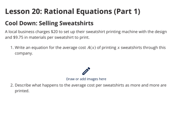 Lesson 20: Rational Equations (Part 1)
Cool Down: Selling Sweatshirts
A local business charges $20 to set up their sweatshirt printing machine with the design
and $9.75 in materials per sweatshirt to print.
1. Write an equation for the average cost A(x) of printing x sweatshirts through this
company.
Draw or add images here
2. Describe what happens to the average cost per sweatshirts as more and more are
printed.