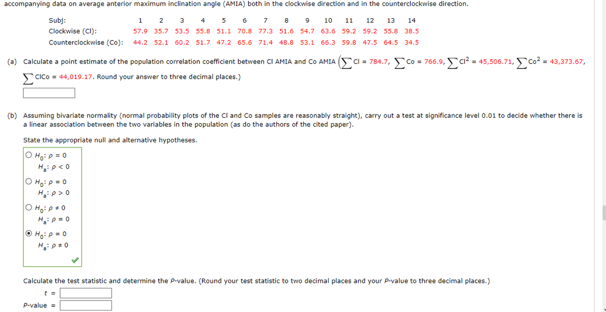 accompanying data on average anterior maximum inclination angle (AMIA) both in the clockwise direction and in the counterclockwise direction.
Subj:
5
6
7
8
1 2 3 4
9 10 11 12 13 14
57.9 35.7 53.5 55.8 51.1 70.8 77.3 51.6 54.7 63.6 59.2 59.2 55.8 38.5
Clockwise (CI):
Counterclockwise (Co):
44.2 52.1 60.2 51.7 47.2 65.6 71.4 48.8 53.1 66.3 59.8 47.5 64.5 34.5
(a) Calculate a point estimate of the population correlation coefficient between CI AMIA and Co AMIACI = 784.7, Co = 766.9, C1² = 45,506.71,Co² = 43,373.67,
CICO = 44,019.17. Round your answer to three decimal places.)
(b) Assuming bivariate normality (normal probability plots of the Cl and Co samples are reasonably straight), carry out a test at significance level 0.01 to decide whether there is
a linear association between the two variables in the population (as do the authors of the cited paper).
State the appropriate null and alternative hypotheses.
O Ho: P = 0
Ha: P < 0
OH₂: P = 0
Ha: P >0
O Ho: P = 0
H₂: P = 0
ⒸH₂: P = 0
H₂: P = 0
Calculate the test statistic and determine the P-value. (Round your test statistic to two decimal places and your P-value to three decimal places.)
t =
P-value =