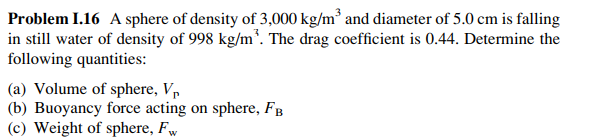 Problem I.16 A sphere of density of 3,000 kg/m³ and diameter of 5.0 cm is falling
in still water of density of 998 kg/m³. The drag coefficient is 0.44. Determine the
following quantities:
(a) Volume of sphere, V₁
(b) Buoyancy force acting on sphere, FB
(c) Weight of sphere, Fw