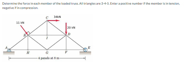 Determine the force in each member of the loaded truss. All triangles are 3-4-5. Enter a positive number if the member is in tension,
negative if in compression.
11 kN
H
34KN
G
-4 panels at 8 m-
20 KN
F
E