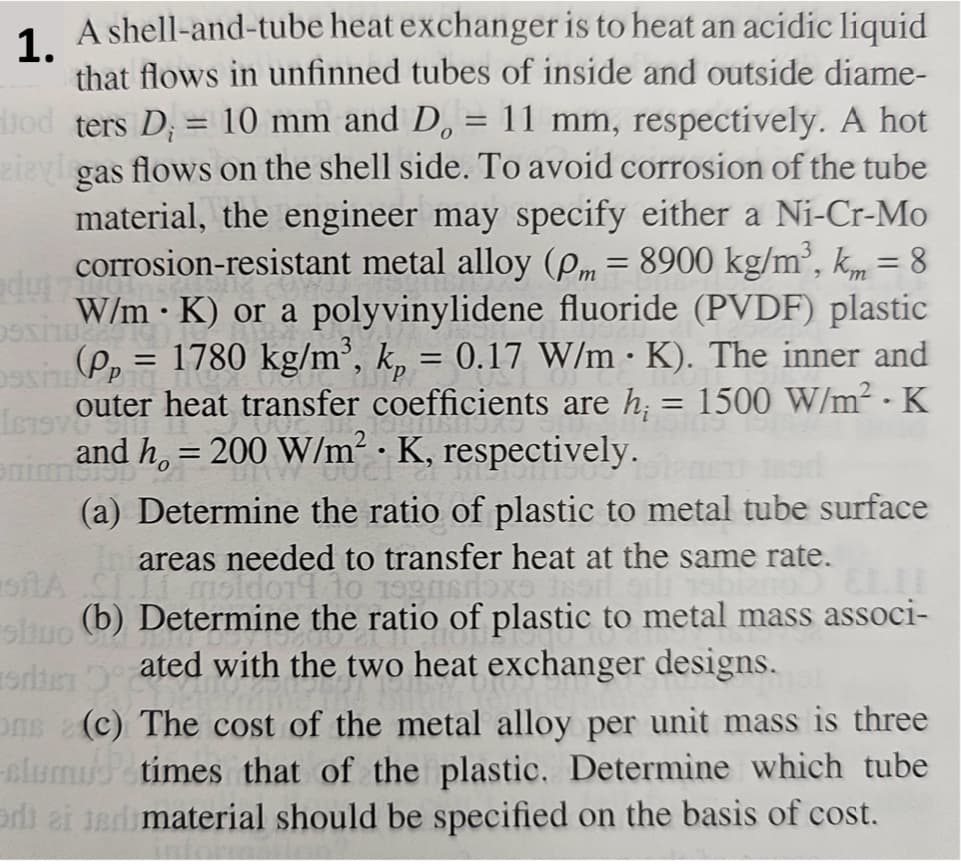 A shell-and-tube heat exchanger is to heat an acidic liquid
1.
that flows in unfinned tubes of inside and outside diame-
jod ters D₁ = 10 mm and D. = 11 mm, respectively. A hot
zizyl gas flows on the shell side. To avoid corrosion of the tube
material, the engineer may specify either a Ni-Cr-Mo
corrosion-resistant metal alloy (pm = 8900 kg/m³, km = 8
W/m K) or a polyvinylidene fluoride (PVDF) plastic
(P₂ = 1780 kg/m³, k₁ = 0.17 W/m . K). The inner and
outer heat transfer coefficients are h; = 1500 W/m² - K
and h = 200 W/m² K, respectively.
dul 7
·
==
(a) Determine the ratio of plastic to metal tube surface
areas needed to transfer heat at the same rate.
shuo (b) Determine the ratio of plastic to metal mass associ-
ated with the two heat exchanger designs.
edte 5°7
Ons (c) The cost of the metal alloy per unit mass is three
slumus times that of the plastic. Determine which tube
di ei ter material should be specified on the basis of cost.