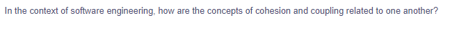 In the context of software engineering, how are the concepts of cohesion and coupling related to one another?