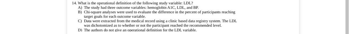 14. What is the operational definition of the following study variable: LDL?
A) The study had three outcome variables: hemoglobin A1C, LDL, and BP.
B) Chi-square analyses were used to evaluate the difference in the percent of participants reaching
target goals for each outcome variable.
C) Data were extracted from the medical record using a clinic based data registry system. The LDL
was dichotomized as to whether or not the participant reached the recommended level.
D) The authors do not give an operational definition for the LDL variable.
