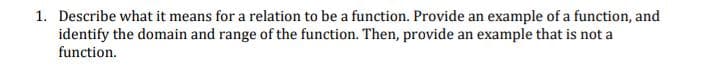 1. Describe what it means for a relation to be a function. Provide an example of a function, and
identify the domain and range of the function. Then, provide an example that is not a
function.