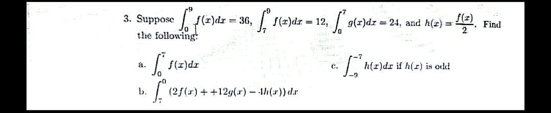 3. Suppose
the following:
a.
b.
f(x) dx
S.
36, f
= 36,
f(x)dr
(250
(2ƒ(r) + +12g(r) - 4h(x)) da
f(x)dr = 12,
12, ²9(²)
G₁
g(x)dr = 24, and h(x) = f(x) -. Find
2
D
h(r)dr if h(r) is odd.