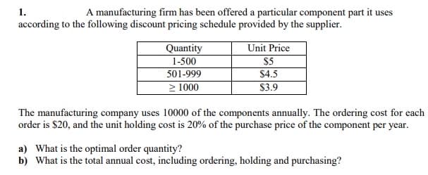 1.
A manufacturing firm has been offered a particular component part it uses
according to the following discount pricing schedule provided by the supplier.
Quantity
Unit Price
$5
$4.5
1-500
501-999
> 1000
$3.9
The manufacturing company uses 10000 of the components annually. The ordering cost for each
order is $20, and the unit holding cost is 20% of the purchase price of the component per year.
a) What is the optimal order quantity?
b) What is the total annual cost, including ordering, holding and purchasing?
