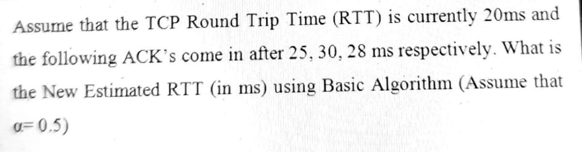 Assume that the TCP Round Trip Time (RTT) is currently 20ms and
the following ACK's come in after 25, 30, 28 ms respectively. What is
the New Estimated RTT (in ms) using Basic Algorithm (Assume that
g= 0,5)
