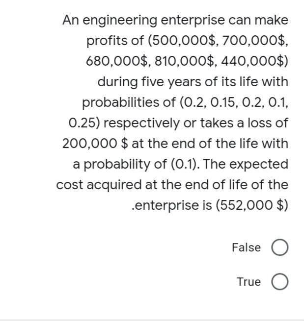 An engineering enterprise can make
profits of (500,000$, 700,000$,
680,000$, 810,000$, 440,000$)
during five years of its life with
probabilities of (0.2, 0.15, 0.2, 0.1,
0.25) respectively or takes a loss of
200,000 $ at the end of the life with
a probability of (0.1). The expected
cost acquired at the end of life of the
.enterprise is (552,000 $)
False
True O