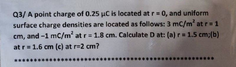 Q3/A point charge of 0.25 µC is located at r = 0, and uniform
surface charge densities are located as follows: 3 mc/m² at r = 1
cm, and -1 mC/m² at r = 1.8 cm. Calculate D at: (a) r= 1.5 cm; (b)
at r = 1.6 cm (c) at r=2 cm?
**
