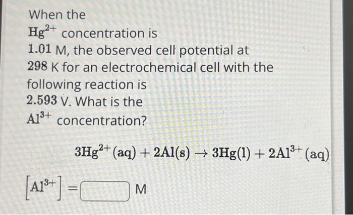 When the
Hg2+ concentration is
1.01 M, the observed cell potential at
298 K for an electrochemical cell with the
following reaction is
2.593 V. What is the
A1³+ concentration?
3Hg2+ (aq) + 2Al(s)→ 3Hg(1) + 2A1³+ (aq)
[A1³+]=C M