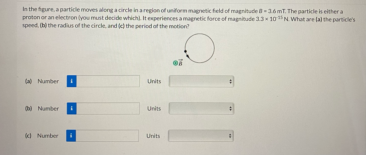 In the figure, a particle moves along a circle in a region of uniform magnetic field of magnitude B = 3.6 mT. The particle is either a
proton or an electron (you must decide which). It experiences a magnetic force of magnitude 3.3 x 10-15 N. What are (a) the particle's
speed, (b) the radius of the circle, and (c) the period of the motion?
(a) Number i
(b) Number i
(c) Number
i
Units
Units
Units
OB