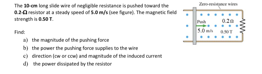 The 10-cm long slide wire of negligible resistance is pushed toward the
0.2-2 resistor at a steady speed of 5.0 m/s (see figure). The magnetic field
strength is 0.50 T.
Find:
a) the magnitude of the pushing force
b) the power the pushing force supplies to the wire
c) direction (cw or ccw) and magnitude of the induced current
d) the power dissipated by the resistor
Zero-resistance wires
Push
5.0 m/s
0.2Ω
0.50 T