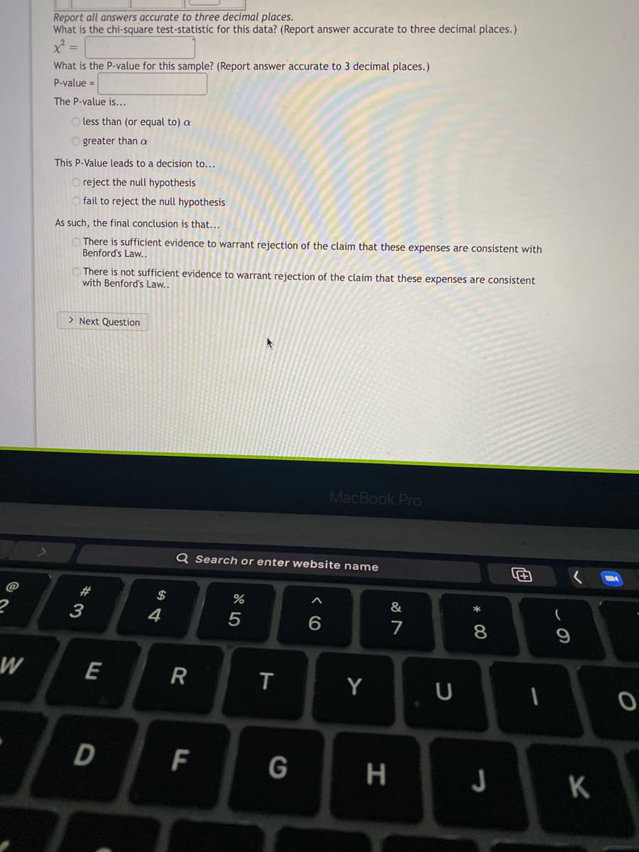 Report all answers accurate to three decimal places.
What is the chi-square test-statistic for this data? (Report answer accurate to three decimal places.)
What is the P-value for this sample? (Report answer accurate to 3 decimal places.)
P-value =
The P-value is...
O less than (or equal to) a
O greater than a
This P-Value leads to a decision to...
O reject the null hypothesis
O fail to reject the null hypothesis
As such, the final conclusion is that...
There is sufficient evidence to warrant rejection of the claim that these expenses are consistent with
Benford's Law..
There is not sufficient evidence to warrant rejection of the claim that these expenses are consistent
with Benford's Law..
> Next Question
MacBook Pro
Q Search or enter website name
@
#
$
&
*
4
7
8
E
T
Y
F
G
H
J
K
R
