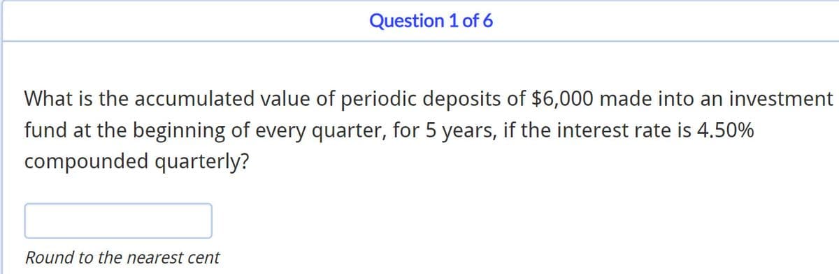 Question 1 of 6
What is the accumulated value of periodic deposits of $6,000 made into an investment
fund at the beginning of every quarter, for 5 years, if the interest rate is 4.50%
compounded quarterly?
Round to the nearest cent